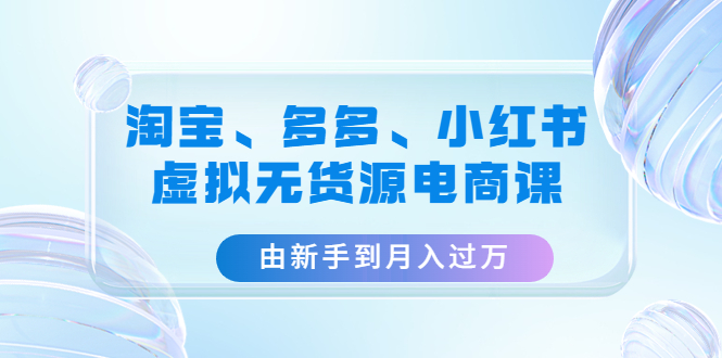 淘宝、多多、小红书-虚拟无货源电商课：由新手到月入过万（3套课程）-1950项目|专注资源教程分享