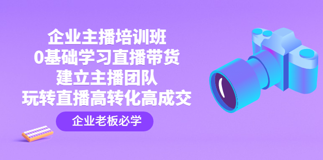 企业主播培训班：0基础学习直播带货，建立主播团队，玩转直播高转化高成交-1950项目|专注资源教程分享