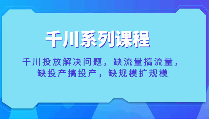 千川系列课程，千川投放解决问题，缺流量搞流量，缺投产搞投产，缺规模扩规模-1950项目|专注资源教程分享