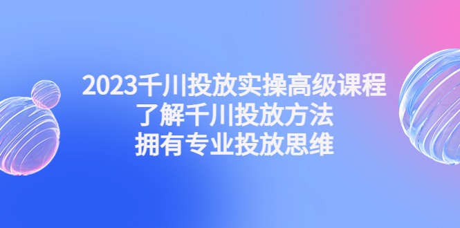 2023千川投放实操高级课程：了解千川投放方法，拥有专业投放思维-1950项目|专注资源教程分享