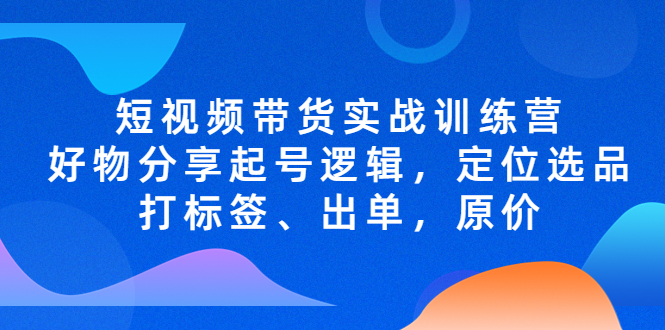 短视频带货实战训练营，好物分享起号逻辑，定位选品打标签、出单，原价-1950项目|专注资源教程分享