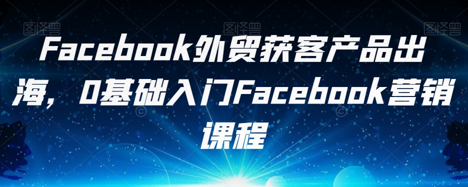 Facebook外贸获客产品出海，0基础入门Facebook营销课程-1950项目|专注资源教程分享