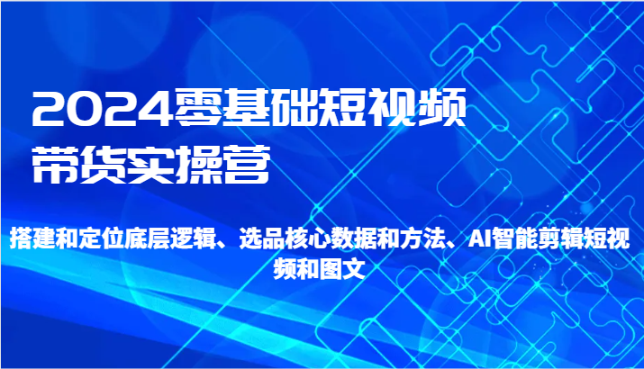 2024零基础短视频带货实操营-搭建和定位底层逻辑、选品核心数据和方法、AI智能剪辑-1950项目|专注资源教程分享